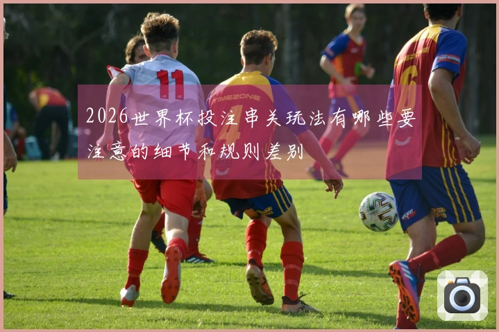 2026世界杯投注串关玩法有哪些要注意的细节和规则差别